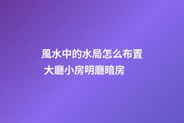 風水中的水局怎么布置 大廳小房明廳暗房